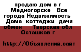 продаю дом в г. Медногорске - Все города Недвижимость » Дома, коттеджи, дачи обмен   . Тверская обл.,Осташков г.